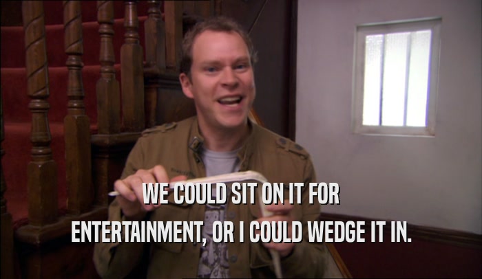 WE COULD SIT ON IT FOR ENTERTAINMENT, OR I COULD WEDGE IT IN. 