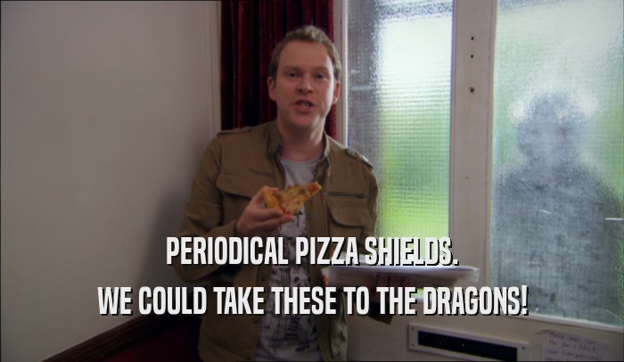 PERIODICAL PIZZA SHIELDS. WE COULD TAKE THESE TO THE DRAGONS! 
