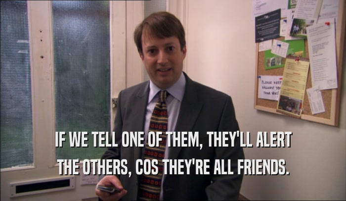 IF WE TELL ONE OF THEM, THEY'LL ALERT THE OTHERS, COS THEY'RE ALL FRIENDS. 