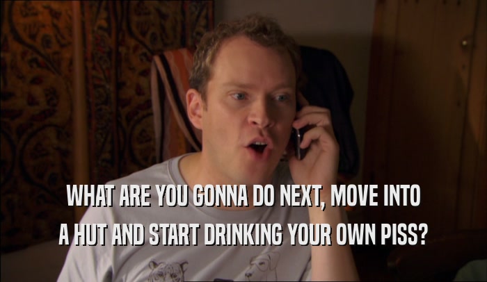 WHAT ARE YOU GONNA DO NEXT, MOVE INTO A HUT AND START DRINKING YOUR OWN PISS? 