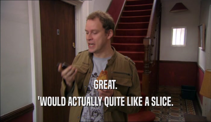 GREAT. 'WOULD ACTUALLY QUITE LIKE A SLICE. 