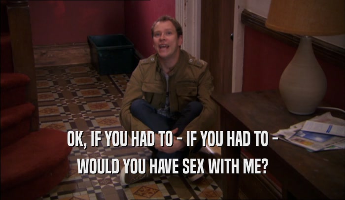 OK, IF YOU HAD TO - IF YOU HAD TO - WOULD YOU HAVE SEX WITH ME? 