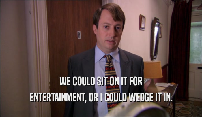 WE COULD SIT ON IT FOR ENTERTAINMENT, OR I COULD WEDGE IT IN. 