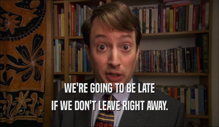 WE'RE GOING TO BE LATE IF WE DON'T LEAVE RIGHT AWAY. 
