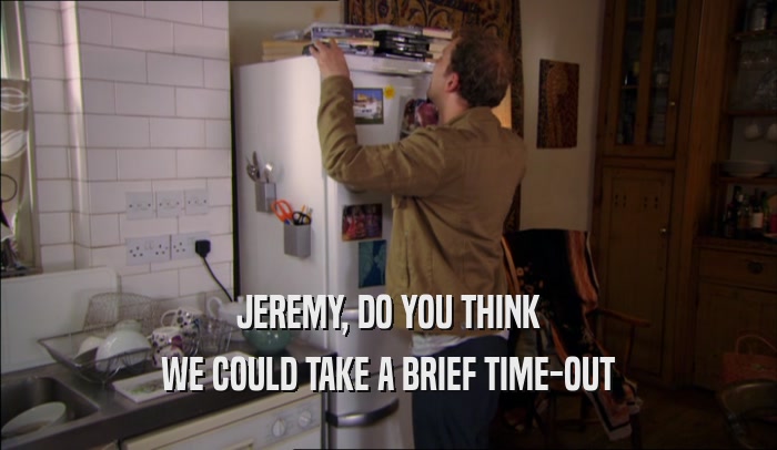 JEREMY, DO YOU THINK WE COULD TAKE A BRIEF TIME-OUT 