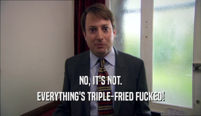 NO, IT'S NOT. EVERYTHING'S TRIPLE-FRIED FUCKED! 
