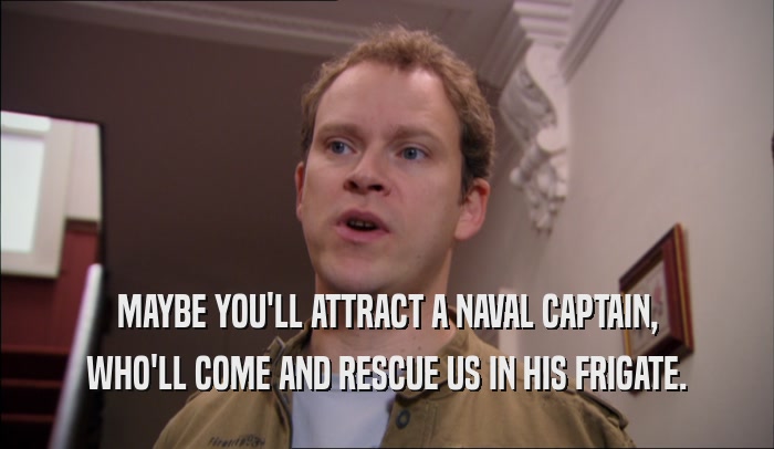 MAYBE YOU'LL ATTRACT A NAVAL CAPTAIN, WHO'LL COME AND RESCUE US IN HIS FRIGATE. 