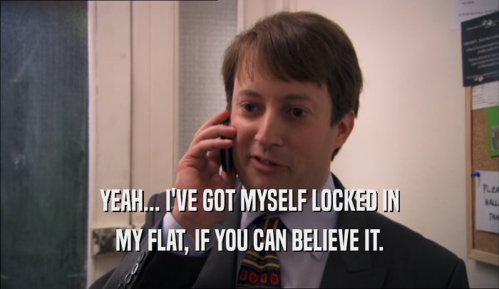 YEAH... I'VE GOT MYSELF LOCKED IN MY FLAT, IF YOU CAN BELIEVE IT. 