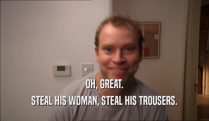 OH, GREAT. STEAL HIS WOMAN, STEAL HIS TROUSERS. 