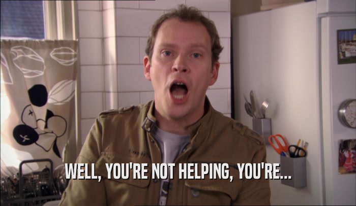 WELL, YOU'RE NOT HELPING, YOU'RE...  