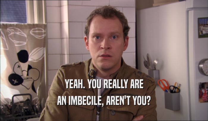 YEAH. YOU REALLY ARE AN IMBECILE, AREN'T YOU? 