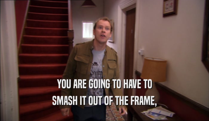 YOU ARE GOING TO HAVE TO SMASH IT OUT OF THE FRAME, 