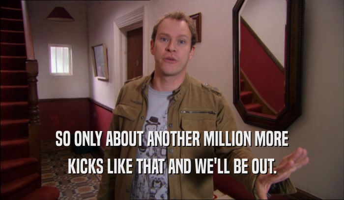 SO ONLY ABOUT ANOTHER MILLION MORE KICKS LIKE THAT AND WE'LL BE OUT. 