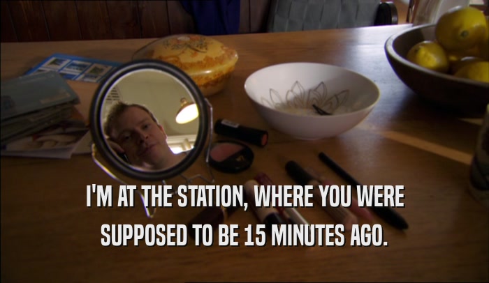 I'M AT THE STATION, WHERE YOU WERE SUPPOSED TO BE 15 MINUTES AGO. 