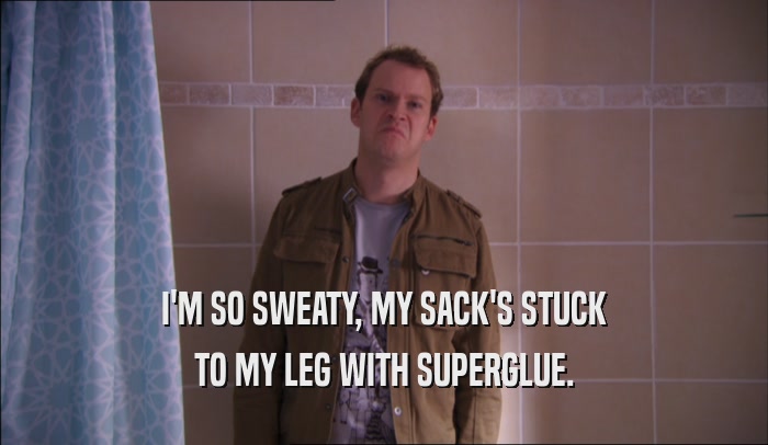 I'M SO SWEATY, MY SACK'S STUCK TO MY LEG WITH SUPERGLUE. 