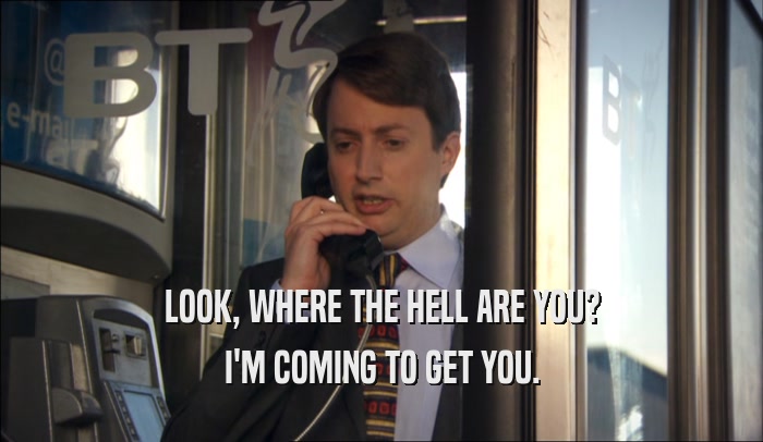 LOOK, WHERE THE HELL ARE YOU? I'M COMING TO GET YOU. 