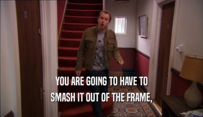 YOU ARE GOING TO HAVE TO SMASH IT OUT OF THE FRAME, 