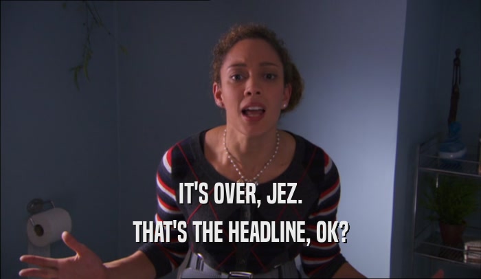 IT'S OVER, JEZ.
 THAT'S THE HEADLINE, OK?
 