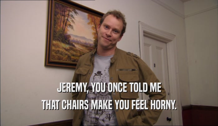 JEREMY, YOU ONCE TOLD ME THAT CHAIRS MAKE YOU FEEL HORNY. 