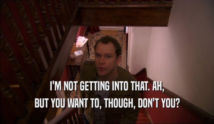 I'M NOT GETTING INTO THAT. AH, BUT YOU WANT TO, THOUGH, DON'T YOU? 