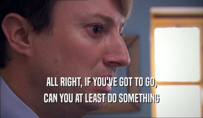 ALL RIGHT, IF YOU'VE GOT TO GO, CAN YOU AT LEAST DO SOMETHING 
