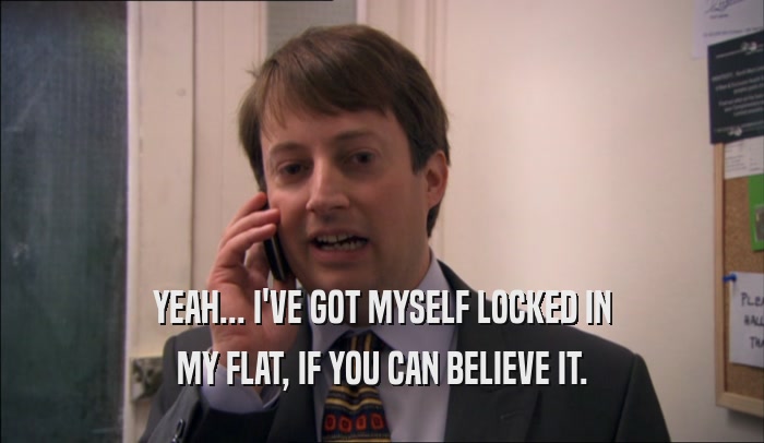 YEAH... I'VE GOT MYSELF LOCKED IN MY FLAT, IF YOU CAN BELIEVE IT. 