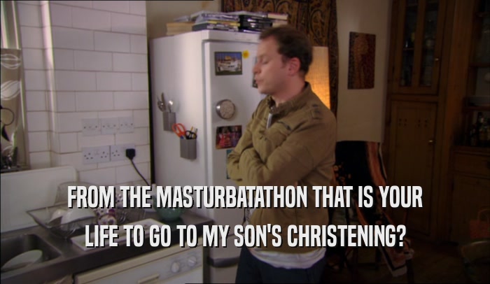 FROM THE MASTURBATATHON THAT IS YOUR LIFE TO GO TO MY SON'S CHRISTENING? 