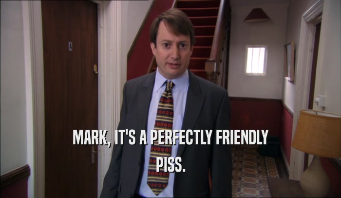 MARK, IT'S A PERFECTLY FRIENDLY PISS. 