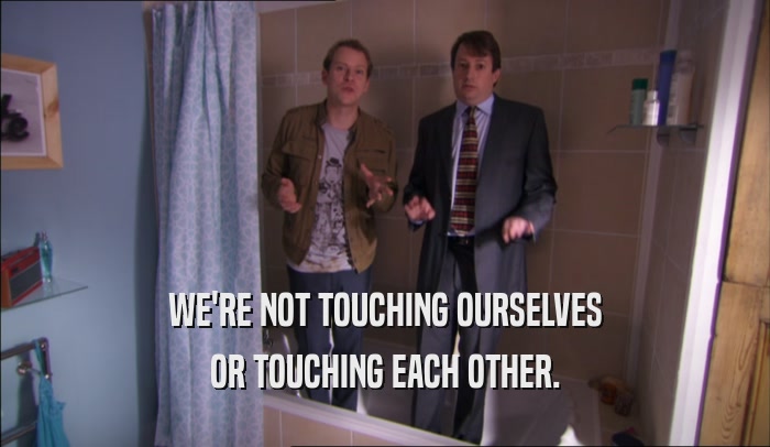 WE'RE NOT TOUCHING OURSELVES
 OR TOUCHING EACH OTHER.
 