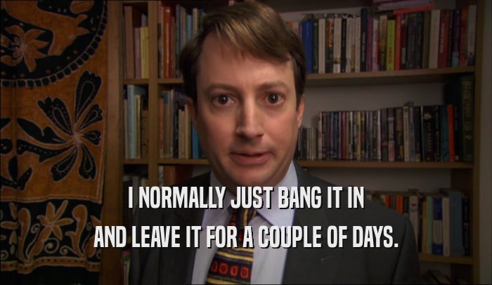I NORMALLY JUST BANG IT IN AND LEAVE IT FOR A COUPLE OF DAYS. 