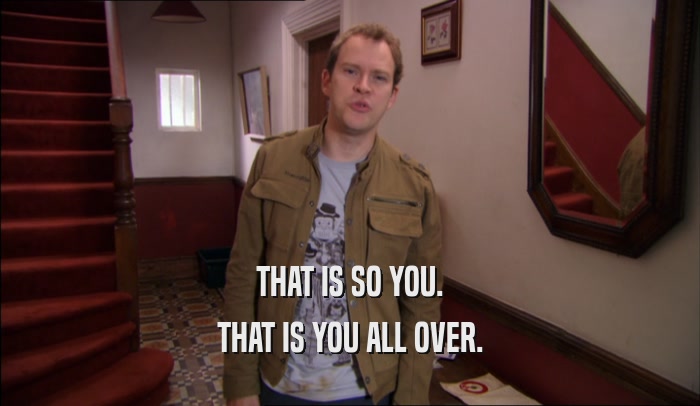 THAT IS SO YOU. THAT IS YOU ALL OVER. 