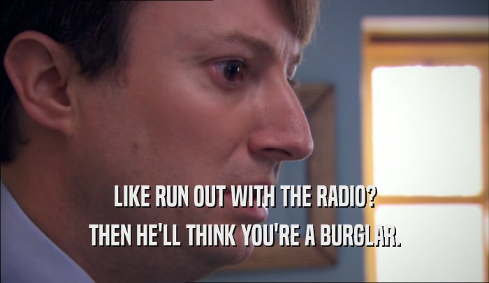 LIKE RUN OUT WITH THE RADIO? THEN HE'LL THINK YOU'RE A BURGLAR. 