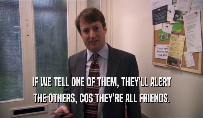 IF WE TELL ONE OF THEM, THEY'LL ALERT THE OTHERS, COS THEY'RE ALL FRIENDS. 