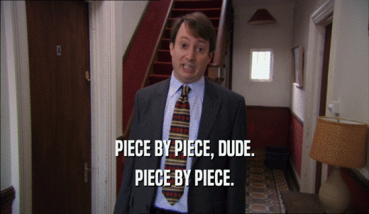 PIECE BY PIECE, DUDE. PIECE BY PIECE. 