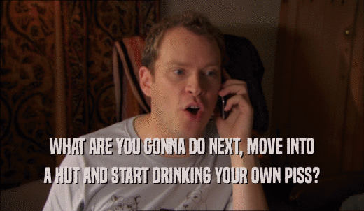 WHAT ARE YOU GONNA DO NEXT, MOVE INTO A HUT AND START DRINKING YOUR OWN PISS? 