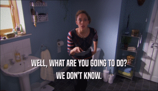 WELL, WHAT ARE YOU GOING TO DO? WE DON'T KNOW. 
