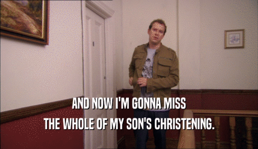 AND NOW I'M GONNA MISS THE WHOLE OF MY SON'S CHRISTENING. 