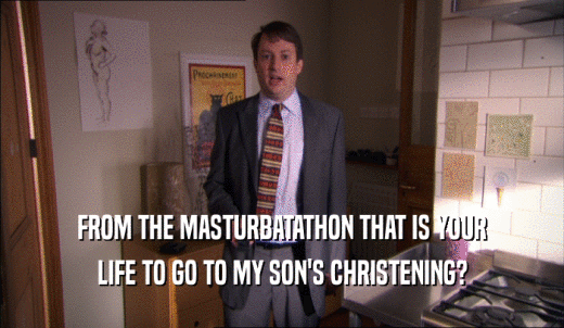 FROM THE MASTURBATATHON THAT IS YOUR LIFE TO GO TO MY SON'S CHRISTENING? 