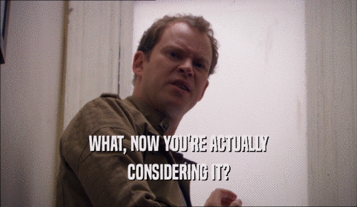 WHAT, NOW YOU'RE ACTUALLY CONSIDERING IT? 