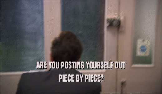 ARE YOU POSTING YOURSELF OUT PIECE BY PIECE? 