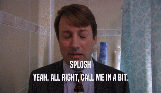 SPLOSH YEAH. ALL RIGHT, CALL ME IN A BIT. 