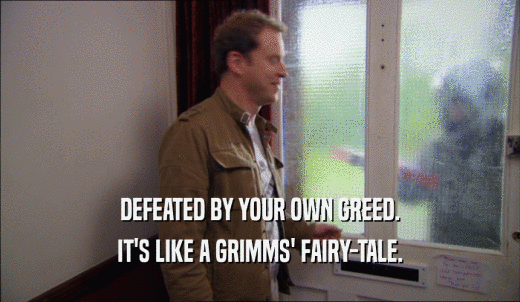 DEFEATED BY YOUR OWN GREED. IT'S LIKE A GRIMMS' FAIRY-TALE. 