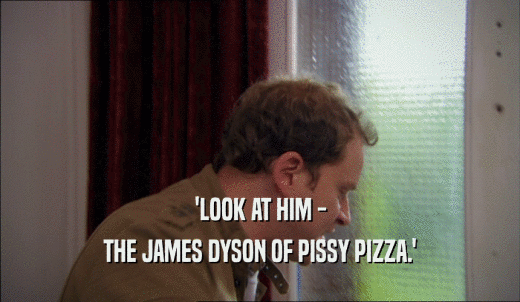 'LOOK AT HIM - THE JAMES DYSON OF PISSY PIZZA.' 