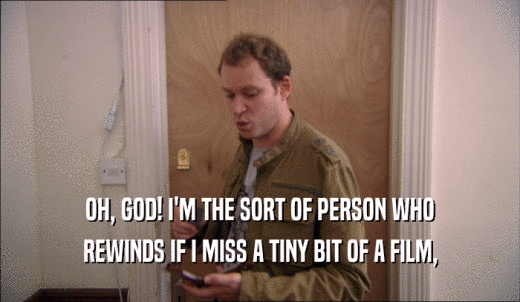 OH, GOD! I'M THE SORT OF PERSON WHO REWINDS IF I MISS A TINY BIT OF A FILM, 