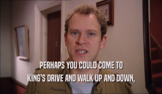 PERHAPS YOU COULD COME TO KING'S DRIVE AND WALK UP AND DOWN, 