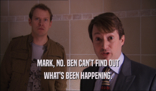 MARK, NO. BEN CAN'T FIND OUT WHAT'S BEEN HAPPENING. 