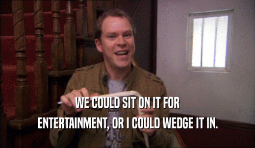 WE COULD SIT ON IT FOR ENTERTAINMENT, OR I COULD WEDGE IT IN. 
