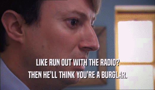 LIKE RUN OUT WITH THE RADIO? THEN HE'LL THINK YOU'RE A BURGLAR. 
