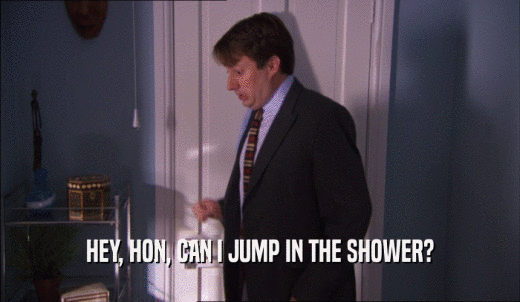 HEY, HON, CAN I JUMP IN THE SHOWER?  