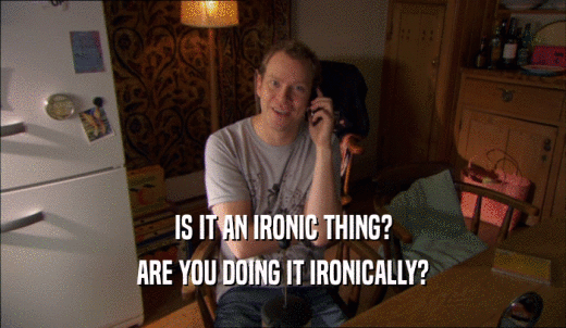 IS IT AN IRONIC THING? ARE YOU DOING IT IRONICALLY? 